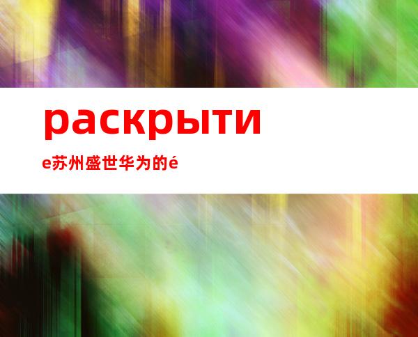 раскрытие苏州盛世华为的黄金时代：丰厚待遇揭秘