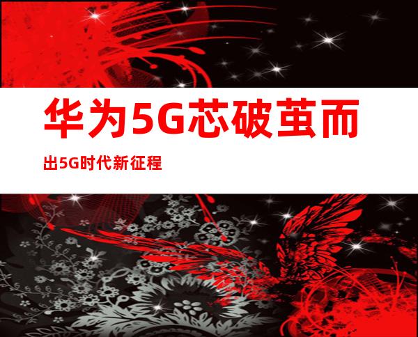 华为5G芯破茧而出 5G时代新征程